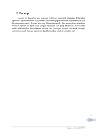 D. Penutup
Laporan ini didasarkan atas teori dan praktikum yang telah dilakukan. Diharapkan
laporan ini dapat bermanfaat bagi pembaca terutama bagi penulis dalam penyempurnaan teori
dan pengusaan materi. Semoga apa yang diharapkan penulis dan semua pihak pendukung
penulisan laporan ini dapat sesuai dengan penguasan teori yang diharapkan. Mohon maaf
apabila ada kesalahan dalam laporan ini baik yang di sengaja maupun yang tidak disengaja
kami mohon maaf. Semoga laporan ini dapat bermanfaat untuk di kemudian hari.

9

Laporan Kimia | XII IPA 1

 