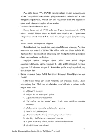 Pada akhir tahun 1997, IPSASB memulai sebuah program pengembangan
IPSASB yang didasarkan kepada IAS yang diterbitkan IASB tahun 1997.IPSASB
menggunakan persyratan, struktur, dan teks yang diatur dalam IAS kecuali ada
alasan untuk tidak menggunakan hal-hal tersebut.
2. Sistematika IPSASB Setelah Revisi
Sampai dengan saat ini, IPSAS terdiri atas 20 pernyataan standar yaitu IPSAS
nomor 1 sampai dengan nomor 20. Revisi yang dilakukan tas 11 pernyataan,
sebagaimana dimuat dalam ED 26, tidak akan menghilangkan pernyataan yang
ada.
3. Basis Akuntansi Keuangan dan Anggaran
Basis akuntansi yang dianut akan memengaruhi laporan keuangan. Penyajian
pendapatan dan biaya akan berbeda jika pilihan basis yang dianut berbeda. Jika
digunakan basis kas maka tidak ada piutang dari pendapatan karena pendapatan
diakui hanya pada saat kas diterima.
Penyajian

laporan

keuangan

sektor

publik

harus

terkait

dengan

anggarannya.Penyajian laporan keuangan di sektor publik menuntut penyajian
anggaran. Hal ini sesuai dengan ciri khas sektor publik sebagi organisasi yang
tidak mencari laba
4. Standar Akuntansi Sektor Publik dan Sektor Komersial: Harus Konvergen atau
Paralel?
Sektor bisnis berada dari sektor pemerintah dan organisasi nirlaba. Granof
mencatat ada dua 12 hal yang membedakan pemerintah dan organisasi nirlaba
dengan bisnis yaitu:
a) Different in missions
b) Budget, not the marketplace govern
c) Expenditures may drive revenues
d) The budget, not the annual report is the most significant financial
document
e) Budgets drive accounting and financial reporting
f) Need to interperiod equity
g) Revenues not indicative of demamd for goods or services
h) Not direct link between revenues and expenses
i) Capital assets may neither produce revenues nor save costs
j) No distin ownership interests
10
Standar Akuntansi dalam Akuntansi Sektor Publik atau Pemerintah

 