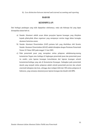 k) Less distinction between internal and external accounting and reporting.

BAB III
KESIMPULAN
Dari berbagai pandangan yang telah dipaparkan sebelumnya, maka ada beberapa hal yang dapat
disimpulkan dalam bab ini.

a) Standar Akuntansi adalah acuan dalam penyajian laporan keuangan yang ditujukan
kepada pihak-pihak diluar organisasi yang mempunyai otoritas tinggi dalam kerangka
akuntansi berterima umum.

b) Standar Akuntansi Pemerintahan (SAP) pertama kali yang diterbitkan oleh Komite
Standar Akuntansi Pemerintahan (KSAP) adalah ditetapkan dengan Peraturan Pemerintah
Nomor 24 Tahun 2005 pada tanggal 13 Juni 2005.

c) Pada pemerintah pusat yang merupakan entitas pelaporan adalahmasing-masing
kementerian Negara atau lembaga di lingkungan pemerintah pusat dan pemerintah pusat
itu sendiri, yaitu laporan keuangan konsolidasian dari laporan keuangan seluruh
kementerian/lembaga yang ada di Kementerian Keuangan. Sedangkan pada pemerintah
daerah yang menjadi entitas pelaporan adalah seluruh pemerintah provinsi dan seluruh
emerintah kabupaten dan kota, sehingga akan terdapat lebih dari 500 entitas pelaporan di
Indonesia, yang semuanya akanmenyusun laporan keungan dan diaudit oleh BPK.

11
Standar Akuntansi dalam Akuntansi Sektor Publik atau Pemerintah

 