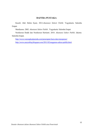 DAFTRA PUSTAKA
Kusufi, Abd. Halim Syam. 2012.Akuntansi Sektotr Publik. Yogyakarta: Salemba
Empat.
Mardiasmo. 2002. Akuntansi Sektor Publik . Yogyakarta: Salemba Empat
Nordiawan Deddi dan Nordiawan Hertianti. 2010. Akuntansi Sektor Publik. Jakarta:
Salemba Empat.
http://www.warungkopipemda.com/penerapan-basis-dan-transparasi/
http://www.merysblog.blogspot.com/2011/02/anggaran-sektor-publik.html.

12
Standar Akuntansi dalam Akuntansi Sektor Publik atau Pemerintah

 