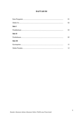 DAFTAR ISI

Kata Pengantar ................................................................................................

01

Daftar Isi .........................................................................................................

02

Bab I
Pendahuluan ....................................................................................................

03

Bab II
Pembahasan.....................................................................................................

05

Bab III
Kesimpulan .....................................................................................................

11

Daftar Pustaka .................................................................................................

12

2
Standar Akuntansi dalam Akuntansi Sektor Publik atau Pemerintah

 