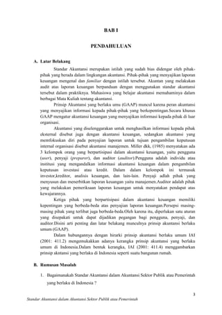 BAB I
PENDAHULUAN
A. Latar Belakang
Standar Akuntansi merupakan istilah yang sudah bias didengar oleh pihakpihak yang berada dalam lingkungan akuntansi. Pihak-pihak yang menyajikan laporan
keuangan mengenal dan familiar dengan istilah tersebut. Akuntan yang melakukan
audit atas laporan keuangan berpanduan dengan menggunakan standar akuntansi
tersebut dalam praktiknya. Mahasiswa yang belajar akuntansi memahaminya dalam
berbagai Mata Kuliah tentang akuntansi.
Prinsip Akuntansi yang berlaku umu (GAAP) muncul karena peran akuntansi
yang menyajikan informasi kepada pihak-pihak yang berkepentingan.Secara khusus
GAAP mengatur akuntansi keuangan yang menyajikan informasi kepada pihak di luar
organisasi.
Akuntansi yang diselenggarakan untuk menghasilkan informasi kepada pihak
eksternal disebut juga dengan akuntansi keuangan, sedangkan akuntansi yang
memfokuskan diri pada penyajian laporan untuk tujuan pengambilan keputusan
internal organisasi disebut akuntansi manajemen. Miller dkk, (1985) menyatakan ada
3 kelompok orang yang berpartisipasi dalam akuntansi keuangan, yaitu pengguna
(user), penyaji (preparer), dan auditor (auditor).Pengguna adalah individu atau
institusi yang mengandalkan informasi akuntansi keuangan dalam pengambilan
keputusan investasi atau kredit. Dalam dalam kelompok ini termasuk
investor,kreditor, analisis keuangan, dan lain-lain. Penyaji adlah pihak yang
menyusun dan menerbitkan laporan keuangan yaitu manajemen.Auditor adalah pihak
yang melakukan pemeriksaan laporan keuangan untuk menyatakan pendapat atas
kewajarannya.
Ketiga pihak yang berpartisipasi dalam akuntansi keuangan memiliki
kepentingan yang berbeda-beda atas penyajian laporan keuangan.Persepsi masingmasing pihak yang terlibat juga berbeda-beda.Oleh karena itu, diperlukan satu aturan
yang disepakati untuk dapat dijadikan pegangan bagi pengguna, penyaji, dan
auditor.Disini arti penting dan latar belakang munculnya prinsip akuntansi berlaku
umum (GAAP).
Dalam hubungannya dengan hirarki prinsip akuntansi berlaku umum IAI
(2001: 411.2) mengemukakkan adanya kerangka prinsip akuntansi yang berlaku
umum di Indonesia.Dalam bentuk kerangka, IAI (2001: 411.4) menggambarkan
prinsip akntansi yang berlaku di Indonesia seperti suatu bangunan rumah.
B. Rumusan Masalah
1. Bagaimanakah Standar Akuntansi dalam Akuntansi Sektor Publik atau Pemerintah
yang berlaku di Indonesia ?
3
Standar Akuntansi dalam Akuntansi Sektor Publik atau Pemerintah

 