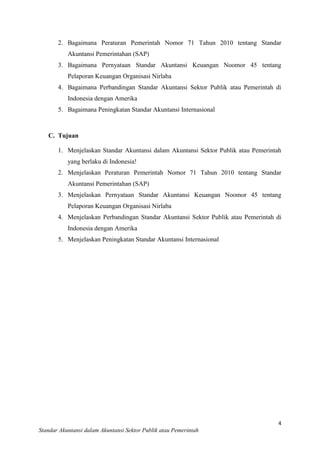 2. Bagaimana Peraturan Pemerintah Nomor 71 Tahun 2010 tentang Standar
Akuntansi Pemerintahan (SAP)
3. Bagaimana Pernyataan Standar Akuntansi Keuangan Noomor 45 tentang
Pelaporan Keuangan Organisasi Nirlaba
4. Bagaimana Perbandingan Standar Akuntansi Sektor Publik atau Pemerintah di
Indonesia dengan Amerika
5. Bagaimana Peningkatan Standar Akuntansi Internasional

C. Tujuan
1. Menjelaskan Standar Akuntansi dalam Akuntansi Sektor Publik atau Pemerintah
yang berlaku di Indonesia!
2. Menjelaskan Peraturan Pemerintah Nomor 71 Tahun 2010 tentang Standar
Akuntansi Pemerintahan (SAP)
3. Menjelaskan Pernyataan Standar Akuntansi Keuangan Noomor 45 tentang
Pelaporan Keuangan Organisasi Nirlaba
4. Menjelaskan Perbandingan Standar Akuntansi Sektor Publik atau Pemerintah di
Indonesia dengan Amerika
5. Menjelaskan Peningkatan Standar Akuntansi Internasional

4
Standar Akuntansi dalam Akuntansi Sektor Publik atau Pemerintah

 