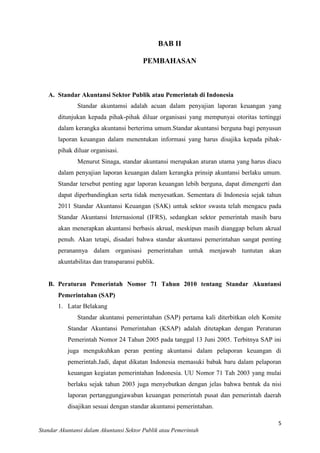 BAB II
PEMBAHASAN

A. Standar Akuntansi Sektor Publik atau Pemerintah di Indonesia
Standar akuntamsi adalah acuan dalam penyajian laporan keuangan yang
ditunjukan kepada pihak-pihak diluar organisasi yang mempunyai otoritas tertinggi
dalam kerangka akuntansi berterima umum.Standar akuntansi berguna bagi penyusun
laporan keuangan dalam menentukan informasi yang harus disajika kepada pihakpihak diluar organisasi.
Menurut Sinaga, standar akuntansi merupakan aturan utama yang harus diacu
dalam penyajian laporan keuangan dalam kerangka prinsip akuntansi berlaku umum.
Standar tersebut penting agar laporan keuangan lebih berguna, dapat dimengerti dan
dapat diperbandingkan serta tidak menyesatkan. Sementara di Indonesia sejak tahun
2011 Standar Akuntansi Keuangan (SAK) untuk sektor swasta telah mengacu pada
Standar Akuntansi Internasional (IFRS), sedangkan sektor pemerintah masih baru
akan menerapkan akuntansi berbasis akrual, meskipun masih dianggap belum akrual
penuh. Akan tetapi, disadari bahwa standar akuntansi pemerintahan sangat penting
peranannya dalam organisasi pemerintahan untuk menjawab tuntutan akan
akuntabilitas dan transparansi publik.

B. Peraturan Pemerintah Nomor 71 Tahun 2010 tentang Standar Akuntansi
Pemerintahan (SAP)
1. Latar Belakang
Standar akuntansi pemerintahan (SAP) pertama kali diterbitkan oleh Komite
Standar Akuntansi Pemerintahan (KSAP) adalah ditetapkan dengan Peraturan
Pemerintah Nomor 24 Tahun 2005 pada tanggal 13 Juni 2005. Terbitnya SAP ini
juga mengukuhkan peran penting akuntansi dalam pelaporan keuangan di
pemerintah.Jadi, dapat dikatan Indonesia memasuki babak baru dalam pelaporan
keuangan kegiatan pemerintahan Indonesia. UU Nomor 71 Tah 2003 yang mulai
berlaku sejak tahun 2003 juga menyebutkan dengan jelas bahwa bentuk da nisi
laporan pertanggungjawaban keuangan pemerintah pusat dan pemerintah daerah
disajikan sesuai dengan standar akuntansi pemerintahan.
5
Standar Akuntansi dalam Akuntansi Sektor Publik atau Pemerintah

 