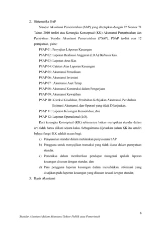 2. Sistematika SAP
Standar Akuntansi Pemerintahan (SAP) yang ditetapkan dengan PP Nomor 71
Tahun 2010 terdiri atas Kerangka Konseptual (KK) Akuntansi Pemerintahan dan
Pernyataan Standar Akuntansi Pemerintahan (PSAP). PSAP terdiri atas 12
pernyataan, yaitu:
PSAP 01: Penyajian LAporan Keuangan
PSAP 02: Laporan Realisasi Anggaran (LRA) Berbasis Kas.
PSAP 03: Laporan Arus Kas
PSAP 04: Catatan Atas Laporan Keuangan
PSAP 05: Akuntansi Persediaan
PSAP 06: Akuntansi Investasi
PSAP 07 : Akuntansi Aset Tetap
PSAP 08: Akuntansi Konstruksi dalam Pengerjaan
PSAP 09: Akuntansi Kewajiban
PSAP 10: Koreksi Kesalahan, Perubahan Kebijakan Akuntansi, Perubahan
Estimasi Akuntansi, dan Operasi yang tidak Dilanjutkan.
PSAP 11: Laporan Keuangan Konsolidasi, dan
PSAP 12: Laporan Operasional (LO).
Dari kerangka Konseptual (KK) sebenarnya bukan merupakan standar dalam
arti tidak harus diikuti secara kaku. Sebagaimana dijelaskan dalam KK itu sendiri
bahwa fungsi KK adalah acuan bagi:
a) Penyusunan standar dalam melakukan penyusunan SAP
b) Pengguna untuk menyajikan transaksi yang tidak diatur dalam pernyataan
standar.
c) Pemeriksa dalam memberikan pendapat mengenai apakah laporan
keuangan disusun dengan standar, dan
d) Para pengguna laporan keuangan dalam menafsirkan informasi yang
disajikan pada laporan keuangan yang disusun sesuai dengan standar.
3. Basis Akuntansi

6
Standar Akuntansi dalam Akuntansi Sektor Publik atau Pemerintah

 