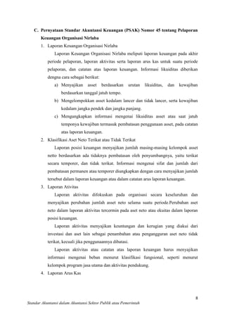 C. Pernyataan Standar Akuntansi Keuangan (PSAK) Nomor 45 tentang Pelaporan
Keuangan Organisasi Nirlaba
1. Laporan Keuangan Organisasi Nirlaba
Laporan Keuangan Organisasi Nirlaba meliputi laporan keuangan pada akhir
periode pelaporan, laporan aktivitas serta laporan arus kas untuk suatu periode
pelaporan, dan catatan atas laporan keuangan. Informasi likuiditas diberikan
dengna cara sebagai berikut:
a) Menyajikan

asset

berdasarkan

urutan

likuiditas,

dan

kewajiban

berdasarkan tanggal jatuh tempo.
b) Mengelompokkan asset kedalam lancer dan tidak lancer, serta kewajiban
kedalam jangka pendek dan jangka panjang.
c) Mengungkapkan informasi mengenai likuiditas asset atau saat jatuh
temponya kewajiban termasuk pembatasan penggunaan asset, pada catatan
atas laporan keuangan.
2. Klasifikasi Aset Neto Terikat atau Tidak Terikat
Laporan posisi keuangan menyajikan jumlah masing-masing kelompok asset
netto berdasarkan ada tidaknya pembatasan oleh penyumbangnya, yaitu terikat
secara temporer, dan tidak terikat. Informasi mengenai sifat dan jumlah dari
pembatasan permanen atau temporer diungkapkan dengan cara menyajikan jumlah
tersebut dalam laporan keuangan atau dalam catatan arus laporan keuangan.
3. Laporan Ativitas
Laporan aktivitas difokuskan pada organisasi secara keseluruhan dan
menyajikan perubahan jumlah asset neto selama suatu periode.Perubahan aset
neto dalam laporan aktivitas tercermin pada aset neto atau ekuitas dalam laporan
posisi keuangan.
Laporan aktivitas menyajikan keuntungan dan kerugian yang diakui dari
investasi dan aset lain sebagai penambahan atau pengangguran aset neto tidak
terikat, kecuali jika penggunaannya dibatasi.
Laporan aktivitas atau catatan atas laporan keuangan harus menyajikan
informasi mengenai beban menurut klasifikasi fungsional, seperti menurut
kelompok program jasa utama dan aktivitas pendukung.
4. Laporan Arus Kas

8
Standar Akuntansi dalam Akuntansi Sektor Publik atau Pemerintah

 
