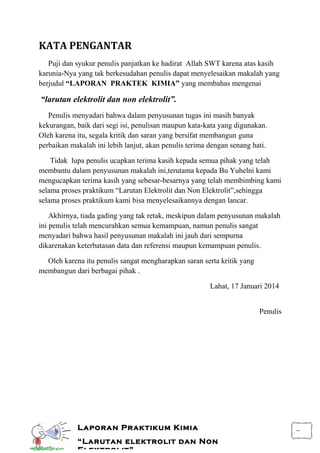 i
Laporan Praktikum Kimia
“Larutan elektrolit dan Non
Elektrolit”
KATA PENGANTAR
Puji dan syukur penulis panjatkan ke hadirat Allah SWT karena atas kasih
karunia-Nya yang tak berkesudahan penulis dapat menyelesaikan makalah yang
berjudul “LAPORAN PRAKTEK KIMIA” yang membahas mengenai
“larutan elektrolit dan non elektrolit”.
Penulis menyadari bahwa dalam penyusunan tugas ini masih banyak
kekurangan, baik dari segi isi, penulisan maupun kata-kata yang digunakan.
Oleh karena itu, segala kritik dan saran yang bersifat membangun guna
perbaikan makalah ini lebih lanjut, akan penulis terima dengan senang hati.
Tidak lupa penulis ucapkan terima kasih kepada semua pihak yang telah
membantu dalam penyusunan makalah ini,terutama kepada Bu Yuhelni kami
mengucapkan terima kasih yang sebesar-besarnya yang telah membimbing kami
selama proses praktikum “Larutan Elektrolit dan Non Elektrolit”,sehingga
selama proses praktikum kami bisa menyelesaikannya dengan lancar.
Akhirnya, tiada gading yang tak retak, meskipun dalam penyusunan makalah
ini penulis telah mencurahkan semua kemampuan, namun penulis sangat
menyadari bahwa hasil penyusunan makalah ini jauh dari sempurna
dikarenakan keterbatasan data dan referensi maupun kemampuan penulis.
Oleh karena itu penulis sangat mengharapkan saran serta kritik yang
membangun dari berbagai pihak .
Lahat, 17 Januari 2014
Penulis
 
