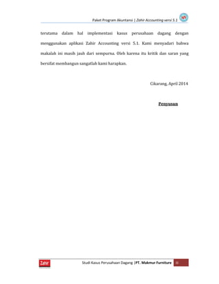 Paket Program Akuntansi | Zahir Accounting versi 5.1
Studi Kasus Perusahaan Dagang |PT. Makmur Furniture iii
terutama dalam hal implementasi kasus perusahaan dagang dengan
menggunakan aplikasi Zahir Accounting versi 5.1. Kami menyadari bahwa
makalah ini masih jauh dari sempurna. Oleh karena itu kritik dan saran yang
bersifat membangun sangatlah kami harapkan.
Cikarang, April 2014
Penyusun
 