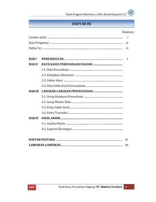 Paket Program Akuntansi | Zahir Accounting versi 5.1
Studi Kasus Perusahaan Dagang |PT. Makmur Furniture iv
DAFTAR ISI
Halaman
Lembar Judul ..................................................................................................................... i
Kata Pengantar ................................................................................................................. iv
Daftar Isi .............................................................................................................................. vi
BAB I PENDAHULUAN............................................................................................ 1
BAB II DATA KASUS PERUSAHAAN DAGANG .........................................
2.1. Data Perusahaan ..................................................................................
2.2. Kebijakan Akuntansi ..........................................................................
2.3. Daftar Akun ............................................................................................
2.4. Data Saldo Awal Perusaahaan ........................................................
BAB III LANGKAH-LANGKAH PENYELESAIAN..........................................
3.1. Setup Database Perusahaan ............................................................
3.2. Setup Master Data ................................................................................
3.3. Entry Saldo Awal...................................................................................
3.4. Entry Transaksi.....................................................................................
BAB IV HASIL AKHIR........................................................................................
4.1. Analisa Bisnis ........................................................................................
4.2. Laporan Keuangan ..............................................................................
DAFTAR PUSTAKA......................................................................................................... 41
LAMPIRAN-LAMPIRAN ................................................................................................ 44
 