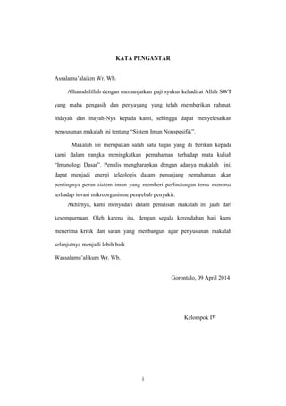 i
KATA PENGANTAR
Assalamu’alaikm Wr. Wb.
Alhamdulillah dengan memanjatkan puji syukur kehadirat Allah SWT
yang maha pengasih dan penyayang yang telah memberikan rahmat,
hidayah dan inayah-Nya kepada kami, sehingga dapat menyelesaikan
penyusunan makalah ini tentang “Sistem Imun Nonspesifik”.
Makalah ini merupakan salah satu tugas yang di berikan kepada
kami dalam rangka meningkatkan pemahaman terhadap mata kuliah
“Imunologi Dasar”. Penulis mengharapkan dengan adanya makalah ini,
dapat menjadi energi teleologis dalam penunjang pemahaman akan
pentingnya peran sistem imun yang memberi perlindungan terus menerus
terhadap invasi mikroorganisme penyebab penyakit.
Akhirnya, kami menyadari dalam penulisan makalah ini jauh dari
kesempurnaan. Oleh karena itu, dengan segala kerendahan hati kami
menerima kritik dan saran yang menbangun agar penyusunan makalah
selanjutnya menjadi lebih baik.
Wassalamu’alikum Wr. Wb.
Gorontalo, 09 April 2014
Kelompok IV
 