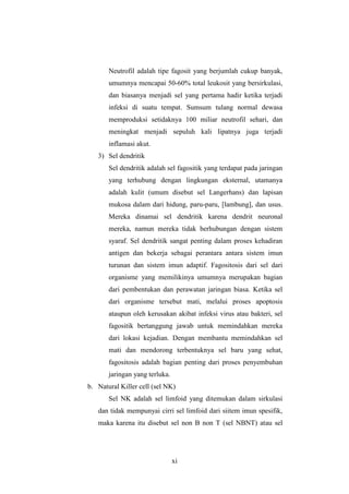 xi
Neutrofil adalah tipe fagosit yang berjumlah cukup banyak,
umumnya mencapai 50-60% total leukosit yang bersirkulasi,
dan biasanya menjadi sel yang pertama hadir ketika terjadi
infeksi di suatu tempat. Sumsum tulang normal dewasa
memproduksi setidaknya 100 miliar neutrofil sehari, dan
meningkat menjadi sepuluh kali lipatnya juga terjadi
inflamasi akut.
3) Sel dendritik
Sel dendritik adalah sel fagositik yang terdapat pada jaringan
yang terhubung dengan lingkungan eksternal, utamanya
adalah kulit (umum disebut sel Langerhans) dan lapisan
mukosa dalam dari hidung, paru-paru, [lambung], dan usus.
Mereka dinamai sel dendritik karena dendrit neuronal
mereka, namun mereka tidak berhubungan dengan sistem
syaraf. Sel dendritik sangat penting dalam proses kehadiran
antigen dan bekerja sebagai perantara antara sistem imun
turunan dan sistem imun adaptif. Fagositosis dari sel dari
organisme yang memilikinya umumnya merupakan bagian
dari pembentukan dan perawatan jaringan biasa. Ketika sel
dari organisme tersebut mati, melalui proses apoptosis
ataupun oleh kerusakan akibat infeksi virus atau bakteri, sel
fagositik bertanggung jawab untuk memindahkan mereka
dari lokasi kejadian. Dengan membantu memindahkan sel
mati dan mendorong terbentuknya sel baru yang sehat,
fagositosis adalah bagian penting dari proses penyembuhan
jaringan yang terluka.
b. Natural Killer cell (sel NK)
Sel NK adalah sel limfoid yang ditemukan dalam sirkulasi
dan tidak mempunyai cirri sel limfoid dari siitem imun spesifik,
maka karena itu disebut sel non B non T (sel NBNT) atau sel
 