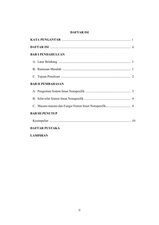 ii
DAFTAR ISI
KATA PENGANTAR ...................................................................................... i
DAFTAR ISI ..................................................................................................... ii
BAB I PENDAHULUAN
A. Latar Belakang .......................................................................................... 1
B. Rumusan Masalah ..................................................................................... 1
C. Tujuan Penulisan ....................................................................................... 2
BAB II PEMBAHASAN
A. Pengertian Sistem Imun Nonspesifik ........................................................ 3
B. Sifat-sifat Sistem Imun Nonspesifik .......................................................... 4
C. Macam-macam dan Fungsi Sistem Imun Nonspesifik............................... 4
BAB III PENUTUP
Kesimpulan ..................................................................................................... 10
DAFTAR PUSTAKA
LAMPIRAN
 