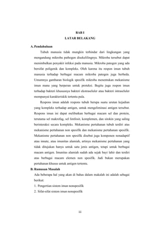 iii
BAB I
LATAR BELAKANG
A. Pendahuluan
Tubuh manusia tidak mungkin terhindar dari lingkungan yang
mengandung mikroba pathogen disekelilingnya. Mikroba tersebut dapat
menimbulkan penyakit infeksi pada manusia. Mikroba patogen yang ada
bersifat poligenik dan kompleks. Oleh karena itu respon imun tubuh
manusia terhadap berbagai macam mikroba patogen juga berbeda.
Umumnya gambaran biologik spesifik mikroba menentukan mekanisme
imun mana yang berperan untuk proteksi. Begitu juga respon imun
terhadap bakteri khususnya bakteri ekstraseluler atau bakteri intraseluler
mempunyai karakteriskik tertentu pula.
Respons imun adalah respons tubuh berupa suatu urutan kejadian
yang kompleks terhadap antigen, untuk mengeliminasi antigen tersebut.
Respons imun ini dapat melibatkan berbagai macam sel dan protein,
terutama sel makrofag, sel limfosit, komplemen, dan sitokin yang saling
berinteraksi secara kompleks. Mekanisme pertahanan tubuh terdiri atas
mekanisme pertahanan non spesifik dan mekanisme pertahanan spesifik.
Mekanisme pertahanan non spesifik disebut juga komponen nonadaptif
atau innate, atau imunitas alamiah, artinya mekanisme pertahanan yang
tidak ditujukan hanya untuk satu jenis antigen, tetapi untuk berbagai
macam antigen. Imunitas alamiah sudah ada sejak bayi lahir dan terdiri
atas berbagai macam elemen non spesifik. Jadi bukan merupakan
pertahanan khusus untuk antigen tertentu.
B. Rumusan Masalah
Ada beberapa hal yang akan di bahas dalam makalah ini adalah sebagai
berikut:
1. Pengertian sistem imun nonspesifik
2. Sifat-sifat sistem imun nonspesifik
 