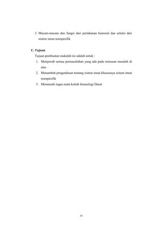 iv
3. Macam-macam dan fungsi dari pertahanan humoral dan seluler dari
sistem imun nonspesifik
C. Tujuan
Tujuan pembuatan makalah ini adalah untuk :
1. Menjawab semua permasalahan yang ada pada rumusan masalah di
atas.
2. Menambah pengetahuan tentang sistem imun khususnya sistem imun
nonspesifik
3. Memenuhi tugas mata kuliah Imunologi Dasar
 