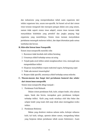 vi
dan mekanisme yang mempertahankan tubuh suatu organisme dari
infeksi organisme lain, secara non-spesifik. Ini berarti sel-sel dari sistem
imun turunan mengenali dan merespon patogen dalam cara yang umum,
namun tidak seperti sistem imun adaptif, sistem imun turunan tidak
menyediakan kekebalan yang protektif dan jangka panjang bagi
organisme yang memilikinya. Sistem imun turunan menyediakan
pertahanan menengah melawan infeksi, dan dapat ditemukan pada semua
tumbuhan dan hewan.
B. Sifat-sifat Sistem Imun Nonspesifik
Sistem imun nonspesifik memiliki sifat:
1. Resistensi tidak berubah oleh infeksi berulang
2. Umumnya efektif terhadap semua zat asing
3. Terjadi pada awal infeksi untuk menghancurkan virus, mencegah atau
mengendalikan infeksi
4. Eksposur menyebabkan respon maksimal segera, berlangsung cepat
5. Tidak ada memori imunologikal
6. Respon tidak spesifik, umumnya efektif terhadap semua mikroba
C. Macam-macam dan fungsi dari pertahanan humoral dan seluler
dari sistem imun nonspesifik
Sistem imun nonspesifik dibagi menjadi :
1. Pertahanan Fisik/Mekanik
Dalam sistem pertahanan fisik, kulit, selaput lendir, silia saluran
napas, batuk dan bersin, merupakan garis pertahanan terdepan
terhadap infeksi. Kulit yang rusak misalnya oleh luka bakar dan
selaput lendir yang rusak oleh asap rokok akan meninggikan resiko
infeksi.
2. Pertahanan Biokimia
Bahan yang disekresi mukosa saluran nafas, kelenjar sebaseus
kulit, kel kulit, telinga, spermin dalam semen, mengandung bahan
yang berperan dalam pertahanan tubuh secara biokimiawi. Asam
 