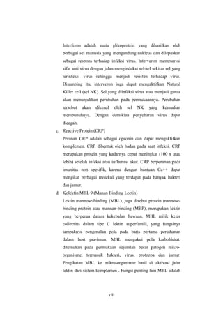 viii
Interferon adalah suatu glikoprotein yang dihasilkan oleh
berbagai sel manusia yang mengandung nukleus dan dilepaskan
sebagai respons terhadap infeksi virus. Interveron mempunyai
sifat anti virus dengan jalan menginduksi sel-sel sekitar sel yang
terinfeksi virus sehingga menjadi resisten terhadap virus.
Disamping itu, interveron juga dapat mengaktifkan Natural
Killer cell (sel NK). Sel yang diinfeksi virus atau menjadi ganas
akan menunjukkan perubahan pada permukaannya. Perubahan
tersebut akan dikenal oleh sel NK yang kemudian
membunuhnya. Dengan demikian penyebaran virus dapat
dicegah.
c. Reactive Protein (CRP)
Peranan CRP adalah sebagai opsonin dan dapat mengaktifkan
komplemen. CRP dibentuk oleh badan pada saat infeksi. CRP
merupakan protein yang kadarnya cepat meningkat (100 x atau
lebih) setelah infeksi atau inflamasi akut. CRP berperanan pada
imunitas non spesifik, karena dengan bantuan Ca++ dapat
mengikat berbagai molekul yang terdapat pada banyak bakteri
dan jamur.
d. Kolektin MBL 9 (Manan Binding Lectin)
Lektin mannose-binding (MBL), juga disebut protein mannose-
binding protein atau mannan-binding (MBP), merupakan lektin
yang berperan dalam kekebalan bawaan. MBL milik kelas
collectins dalam tipe C lektin superfamili, yang fungsinya
tampaknya pengenalan pola pada baris pertama pertahanan
dalam host pra-imun. MBL mengakui pola karbohidrat,
ditemukan pada permukaan sejumlah besar patogen mikro-
organisme, termasuk bakteri, virus, protozoa dan jamur.
Pengikatan MBL ke mikro-organisme hasil di aktivasi jalur
lektin dari sistem komplemen . Fungsi penting lain MBL adalah
 