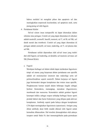 ix
bahwa molekul ini mengikat pikun dan apoptosis sel dan
meningkatkan terperosok keseluruhan, sel apoptosis utuh, serta
puing-puing sel oleh fagosit.
4. Pertahanan Selular
Sel-sel sistem imun nonspesifik ini dapat ditemukan dalam
sirkulasi atau jaringan. Contoh sel yang dapat ditemukan di sirkulasi
adalah neutrofil, eosinofil. basofil, monosit, sel T, sel B, sel NK, sel
darah merah dan trombosit. Contoh sel yang dapat ditemukan di
jaringan adalah eosinofil, sel mast, makrofag, sel T, sel plasma dan
sel NK.
Pertahanan selular diperankan oleh sel-sel imun yang terdiri
dari oleh fagosit, sel makrofag, sel dendrik, sel mastosit, sel mast, sel
NK (Natural Kiler).
a. Fagosit
Meskipun berbagai sel dalam tubuh dapat melakukan fagositosis
tetapi sel utama yang berperaan dalam pertahanan non spesifik
adalah sel mononuclear (monosit dan makrofag) serta sel
polimorfonuklear seperti neutrofil. Dalam kerjanya sel fagosit
juga berinteraksi dengan komplemen dan sistem imun spesifik.
Penghancuran kuman terjadi dalam beberapa tingakt sebagai
berikut: Kemotaksis, menangkap, memakan (fagosistosis),
membunuh dan mencerna. Kemotaksis adalah gerakan fagosit
ketempat infekis sebagai respon terhadap berbagai factor sperti
produk bakteri dan factor biokimiawi yang dilepas pada aktivasi
komplemen. Antibody seperti pada halnya dengan komplemen
C3b dapat meningkatkan fagosistosis (opsonisasi). Antigen yang
diikat antibody akan lebih mudah dikenal oleh fagosit untuk
kemudian dihancurkan. Hal tersebut dimungkinkan oleh adanya
reseptor untuk fraksi Fc dari immunoglobulin pada permukaan
 