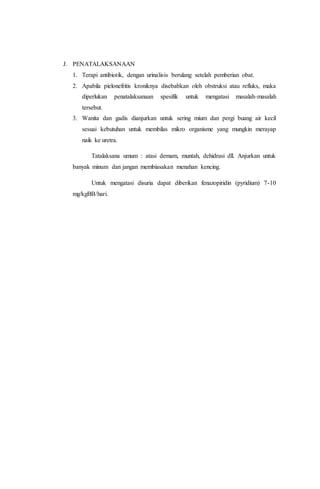 J. PENATALAKSANAAN 
1. Terapi antibiotik, dengan urinalisis berulang setelah pemberian obat. 
2. Apabila pielonefritis kroniknya disebabkan oleh obstruksi atau refluks, maka 
diperlukan penatalaksanaan spesifik untuk mengatasi masalah-masalah 
tersebut. 
3. Wanita dan gadis dianjurkan untuk sering mium dan pergi buang air kecil 
sesuai kebutuhan untuk membilas mikro organisme yang mungkin merayap 
naik ke uretra. 
Tatalaksana umum : atasi demam, muntah, dehidrasi dll. Anjurkan untuk 
banyak minum dan jangan membiasakan menahan kencing. 
Untuk mengatasi disuria dapat diberikan fenazopiridin (pyridium) 7-10 
mg/kgBB/hari. 
 