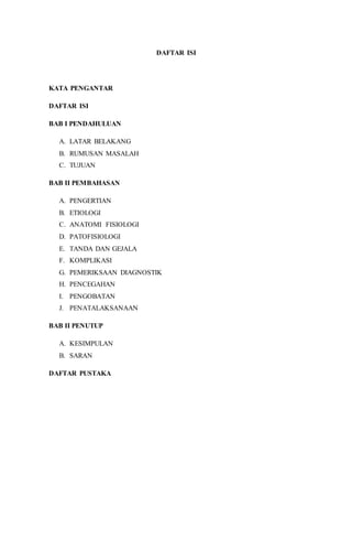 DAFTAR ISI 
KATA PENGANTAR 
DAFTAR ISI 
BAB I PENDAHULUAN 
A. LATAR BELAKANG 
B. RUMUSAN MASALAH 
C. TUJUAN 
BAB II PEMBAHASAN 
A. PENGERTIAN 
B. ETIOLOGI 
C. ANATOMI FISIOLOGI 
D. PATOFISIOLOGI 
E. TANDA DAN GEJALA 
F. KOMPLIKASI 
G. PEMERIKSAAN DIAGNOSTIK 
H. PENCEGAHAN 
I. PENGOBATAN 
J. PENATALAKSANAAN 
BAB II PENUTUP 
A. KESIMPULAN 
B. SARAN 
DAFTAR PUSTAKA 
 