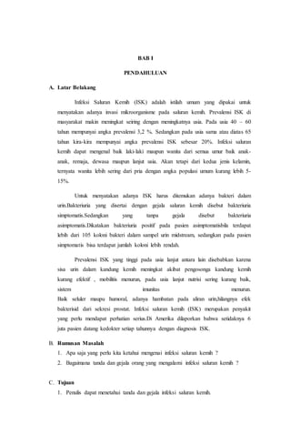 BAB I 
PENDAHULUAN 
A. Latar Belakang 
Infeksi Saluran Kemih (ISK) adalah istilah umum yang dipakai untuk 
menyatakan adanya invasi mikroorganisme pada saluran kemih. Prevalensi ISK di 
masyarakat makin meningkat seiring dengan meningkatnya usia. Pada usia 40 – 60 
tahun mempunyai angka prevalensi 3,2 %. Sedangkan pada usia sama atau diatas 65 
tahun kira-kira mempunyai angka prevalensi ISK sebesar 20%. Infeksi saluran 
kemih dapat mengenal baik laki-laki maupun wanita dari semua umur baik anak-anak, 
remaja, dewasa maupun lanjut usia. Akan tetapi dari kedua jenis kelamin, 
ternyata wanita lebih sering dari pria dengan angka populasi umum kurang lebih 5- 
15%. 
Untuk menyatakan adanya ISK harus ditemukan adanya bakteri dalam 
urin.Bakteriuria yang disertai dengan gejala saluran kemih disebut bakteriuria 
simptomatis.Sedangkan yang tanpa gejala disebut bakteriuria 
asimptomatis.Dikatakan bakteriuria positif pada pasien asimptomatisbila terdapat 
lebih dari 105 koloni bakteri dalam sampel urin midstream, sedangkan pada pasien 
simptomatis bisa terdapat jumlah koloni lebih rendah. 
Prevalensi ISK yang tinggi pada usia lanjut antara lain disebabkan karena 
sisa urin dalam kandung kemih meningkat akibat pengosonga kandung kemih 
kurang efektif , mobilitis menurun, pada usia lanjut nutrisi sering kurang baik, 
sistem imunitas menurun. 
Baik seluler maupu humoral, adanya hambatan pada aliran urin,hilangnya efek 
bakterisid dari sekresi prostat. Infeksi saluran kemih (ISK) merupakan penyakit 
yang perlu mendapat perhatian serius.Di Amerika dilaporkan bahwa setidaknya 6 
juta pasien datang kedokter setiap tahunnya dengan diagnosis ISK. 
B. Rumusan Masalah 
1. Apa saja yang perlu kita ketahui mengenai infeksi saluran kemih ? 
2. Bagaimana tanda dan gejala orang yang mengalami infeksi saluran kemih ? 
C. Tujuan 
1. Penulis dapat menetahui tanda dan gejala infeksi saluran kemih. 
 