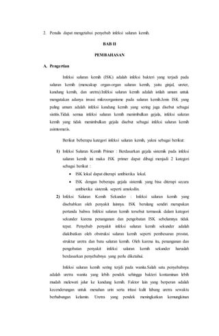 2. Penulis dapat mengetahui penyebab infeksi saluran kemih. 
BAB II 
PEMBAHASAN 
A. Pengertian 
Infeksi saluran kemih (ISK) adalah infeksi bakteri yang terjadi pada 
saluran kemih (mencakup organ-organ saluran kemih, yaitu ginjal, ureter, 
kandung kemih, dan uretra).Infeksi saluran kemih adalah istilah umum untuk 
mengatakan adanya invasi mikroorganisme pada saluran kemih.Jenis ISK yang 
paling umum adalah infeksi kandung kemih yang sering juga disebut sebagai 
sistitis.Tidak semua infeksi saluran kemih menimbulkan gejala, infeksi saluran 
kemih yang tidak menimbulkan gejala disebut sebagai infeksi saluran kemih 
asimtomatis. 
Berikut beberapa kategori infeksi saluran kemih, yakni sebagai berikut: 
1) Infeksi Saluran Kemih Primer : Berdasarkan gejala sistemik pada infeksi 
saluran kemih ini maka ISK primer dapat dibagi menjadi 2 kategori 
sebagai berikut : 
 ISK lokal dapat diterapi antibiotika lokal. 
 ISK dengan beberapa gejala sistemik yang bisa diterapi secara 
antibiotika sistemik seperti amoksilin. 
2) Infeksi Saluran Kemih Sekunder : Infeksi saluran kemih yang 
disebabkan oleh penyakit lainnya. ISK berulang sendiri merupakan 
pertanda bahwa Infeksi saluran kemih tersebut termasuk dalam kategori 
sekunder karena penanganan dan pengobatan ISK sebelumnya tidak 
tepat. Penyebab penyakit infeksi saluran kemih sekunder adalah 
diakibatkan oleh obstruksi saluran kemih seperti pembesaran prostat, 
struktur uretra dan batu saluran kemih. Oleh karena itu, penanganan dan 
pengobatan penyakit infeksi saluran kemih sekunder haruslah 
berdasarkan penyebabnya yang perlu diketahui. 
Infeksi saluran kemih sering terjdi pada wanita.Salah satu penyebabnya 
adalah uretra wanita yang lebih pendek sehingga bakteri kontaminan lebih 
mudah melewati jalur ke kandung kemih. Faktor lain yang berperan adalah 
kecenderungan untuk menahan urin serta iritasi kulit lubang uretra sewaktu 
berhubungan kelamin. Uretra yang pendek meningkatkan kemungkinan 
 