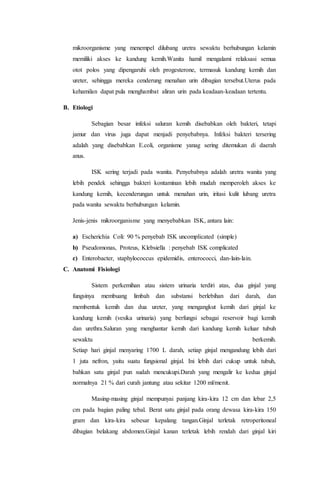 mikroorganisme yang menempel dilubang uretra sewaktu berhubungan kelamin 
memiliki akses ke kandung kemih.Wanita hamil mengalami relaksasi semua 
otot polos yang dipengaruhi oleh progesterone, termasuk kandung kemih dan 
ureter, sehingga mereka cenderung menahan urin dibagian tersebut.Uterus pada 
kehamilan dapat pula menghambat aliran urin pada keadaan-keadaan tertentu. 
B. Etiologi 
Sebagian besar infeksi saluran kemih disebabkan oleh bakteri, tetapi 
jamur dan virus juga dapat menjadi penyebabnya. Infeksi bakteri tersering 
adalah yang disebabkan E.coli, organisme yanag sering ditemukan di daerah 
anus. 
ISK sering terjadi pada wanita. Penyebabnya adalah uretra wanita yang 
lebih pendek sehingga bakteri kontaminan lebih mudah memperoleh akses ke 
kandung kemih, kecenderungan untuk menahan urin, iritasi kulit lubang uretra 
pada wanita sewaktu berhubungan kelamin. 
Jenis-jenis mikroorganisme yang menyebabkan ISK, antara lain: 
a) Escherichia Coli: 90 % penyebab ISK uncomplicated (simple) 
b) Pseudomonas, Proteus, Klebsiella : penyebab ISK complicated 
c) Enterobacter, staphylococcus epidemidis, enterococci, dan-lain-lain. 
C. Anatomi Fisiologi 
Sistem perkemihan atau sistem urinaria terdiri atas, dua ginjal yang 
fungsinya membuang limbah dan substansi berlebihan dari darah, dan 
membentuk kemih dan dua ureter, yang mengangkut kemih dari ginjal ke 
kandung kemih (vesika urinaria) yang berfungsi sebagai reservoir bagi kemih 
dan urethra.Saluran yang menghantar kemih dari kandung kemih keluar tubuh 
sewaktu berkemih. 
Setiap hari ginjal menyaring 1700 L darah, setiap ginjal mengandung lebih dari 
1 juta nefron, yaitu suatu fungsional ginjal. Ini lebih dari cukup untuk tubuh, 
bahkan satu ginjal pun sudah mencukupi.Darah yang mengalir ke kedua ginjal 
normalnya 21 % dari curah jantung atau sekitar 1200 ml/menit. 
Masing-masing ginjal mempunyai panjang kira-kira 12 cm dan lebar 2,5 
cm pada bagian paling tebal. Berat satu ginjal pada orang dewasa kira-kira 150 
gram dan kira-kira sebesar kepalang tangan.Ginjal terletak retroperitoneal 
dibagian belakang abdomen.Ginjal kanan terletak lebih rendah dari ginjal kiri 
 