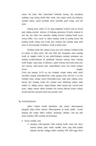 karena ada hepar disisi kanan.Ginjal berbentuk kacang, dan permukaan 
medialnya yang cekung disebut hilus renalis, yaitu tempat masuk dan keluarnya 
sejumlah saluran, seperti pembuluh darah, pembuluh getah bening, saraf dan 
ureter. 
Panjang ureter sekitar 25 cm yang menghantar kemih.Ia turun ke bawah 
pada dinding posterior abdomen di belakang peritoneum. Di pelvis menurun ke 
arah luar dan dalam dan menembus dinding posterior kandung kemih secara 
serong (oblik). Cara masuk ke dalam kandung kemih ini penting karena bila 
kandung kemih sedang terisi kemih akan menekan dan menutup ujung distal 
ureter itu dan mencegah kembalinya kemih ke dalam ureter. 
Kandung kemih bila sedang kosong atau terisi sebagian, kandung kemih 
ini terletak di dalam pelvis, bila terisi lebih dari setengahnya maka kandung 
kemih ini mungkin teraba di atas pubis.Peritenium menutupi permukaan atas 
kandung kemih.Periteneum ini membentuk beberapa kantong antara kandung 
kemih dengan organ-organ di dekatnya, seperti kantong rektovesikal pada pria, 
atau kantong vesiko-uterina pada wanita.Diantara uterus dan rektum terdapat 
kavum douglasi. 
Uretra pria panjang 18-20 cm dan bertindak sebagai saluran untuk sistem 
reproduksi maupun perkemihan.Pada wanita panjang uretra kira-kira 4 cm dan 
bertindak hanya sebagai system Perkemihan.Uretra mulai pada orifisium uretra 
internal dari kandung kemih dan berjalan turun dibelakang simpisis pubis 
melekat ke dinding anterior vagina.Terdapat sfinter internal dan external pada 
uretra, sfingter internal adalah involunter dan external dibawah kontrol volunter 
kecuali pada bayi dan pada cedera atau penyakit saraf. 
D. PATOFISIOLOGI 
Infeksi Saluran Kemih disebabkan oleh adanya mikroorganisme 
patogenik dalam traktus urinarius. Mikroorganisme ini masuk melalui : kontak 
langsung dari tempat infeksi terdekat, hematogen, limfogen. Ada dua jalur 
utama terjadinya ISK, asending dan hematogen. 
 Secara asending yaitu: 
 masuknya mikroorganisme dalm kandung kemih, antara lain: factor 
anatomi dimana pada wanita memiliki uretra yang lebih pendek 
daripada laki-laki sehingga insiden terjadinya ISK lebih tinggi, factor 
 
