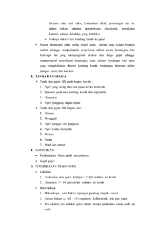 tekanan urine saat miksi, kontaminasi fekal, pemasangan alat ke 
dalam traktus urinarius (pemeriksaan sistoskopik, pemakaian 
kateter), adanya dekubitus yang terinfeksi. 
 Naiknya bakteri dari kandung kemih ke ginjal 
 Secara hematogen yaitu: sering terjadi pada pasien yang system imunnya 
rendah sehingga mempermudah penyebaran infeksi secara hematogen Ada 
beberapa hal yang mempengaruhi struktur dan fungsi ginjal sehingga 
mempermudah penyebaran hematogen, yaitu: adanya bendungan total urine 
yang mengakibatkan distensi kandung kemih, bendungan intrarenal akibat 
jaringan parut, dan lain-lain. 
E. TANDA DAN GEJALA 
 Tanda dan gejala ISK pada bagian bawah : 
1. Nyeri yang sering dan rasa panas ketika berkemih 
2. Spasame pada area kandung kemih dan suprapubis 
3. Hematuria 
4. Nyeri punggung dapat terjadi 
 Tanda dan gejala ISK bagian atas : 
1. Demam 
2. Menggigil 
3. Nyeri panggul dan pinggang 
4. Nyeri ketika berkemih 
5. Malaise 
6. Pusing 
7. Mual dan muntah 
F. KOMPLIKASI 
 Pembentukan Abses ginjal atau perirenal 
 Gagal ginjal 
G. PEMERIKSAAN DIAGNOSTIK 
 Urinalisis 
1. Leukosuria atau piuria terdapat > 5 /lpb sedimen air kemih 
2. Hematuria 5 – 10 eritrosit/lpb sedimen air kemih. 
 Bakteriologis 
1. Mikroskopis ; satu bakteri lapangan pandang minyak emersi. 
2. Biakan bakteri  102 – 103 organisme koliform/mL urin plus piuria. 
3. Tes kimiawi; tes reduksi griess nitrate berupa perubahan warna pada uji 
carik. 
 