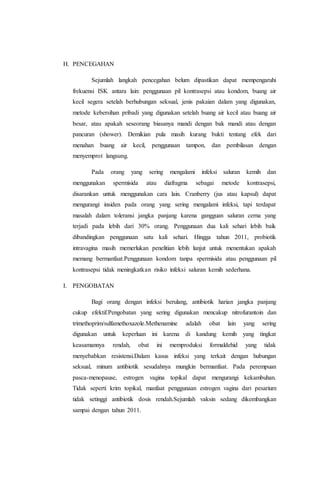 H. PENCEGAHAN 
Sejumlah langkah pencegahan belum dipastikan dapat mempengaruhi 
frekuensi ISK antara lain: penggunaan pil kontrasepsi atau kondom, buang air 
kecil segera setelah berhubungan seksual, jenis pakaian dalam yang digunakan, 
metode kebersihan pribadi yang digunakan setelah buang air kecil atau buang air 
besar, atau apakah seseorang biasanya mandi dengan bak mandi atau dengan 
pancuran (shower). Demikian pula masih kurang bukti tentang efek dari 
menahan buang air kecil, penggunaan tampon, dan pembilasan dengan 
menyemprot langsung. 
Pada orang yang sering mengalami infeksi saluran kemih dan 
menggunakan spermisida atau diafragma sebagai metode kontrasepsi, 
disarankan untuk menggunakan cara lain. Cranberry (jus atau kapsul) dapat 
mengurangi insiden pada orang yang sering mengalami infeksi, tapi terdapat 
masalah dalam toleransi jangka panjang karena gangguan saluran cerna yang 
terjadi pada lebih dari 30% orang. Penggunaan dua kali sehari lebih baik 
dibandingkan penggunaan satu kali sehari. Hingga tahun 2011, probiotik 
intravagina masih memerlukan penelitian lebih lanjut untuk menentukan apakah 
memang bermanfaat.Penggunaan kondom tanpa spermisida atau penggunaan pil 
kontrasepsi tidak meningkatkan risiko infeksi saluran kemih sederhana. 
I. PENGOBATAN 
Bagi orang dengan infeksi berulang, antibiotik harian jangka panjang 
cukup efektif.Pengobatan yang sering digunakan mencakup nitrofurantoin dan 
trimethoprim/sulfamethoxazole.Methenamine adalah obat lain yang sering 
digunakan untuk keperluan ini karena di kandung kemih yang tingkat 
keasamannya rendah, obat ini memproduksi formaldehid yang tidak 
menyebabkan resistensi.Dalam kasus infeksi yang terkait dengan hubungan 
seksual, minum antibiotik sesudahnya mungkin bermanfaat. Pada perempuan 
pasca-menopause, estrogen vagina topikal dapat mengurangi kekambuhan. 
Tidak seperti krim topikal, manfaat penggunaan estrogen vagina dari pesarium 
tidak setinggi antibiotik dosis rendah.Sejumlah vaksin sedang dikembangkan 
sampai dengan tahun 2011. 
 