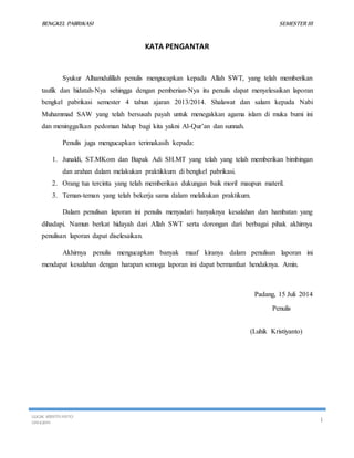 BENGKEL PABRIKASI SEMESTER III 
KATA PENGANTAR 
Syukur Alhamdulillah penulis mengucapkan kepada Allah SWT, yang telah memberikan 
taufik dan hidatah-Nya sehingga dengan pemberian-Nya itu penulis dapat menyelesaikan laporan 
bengkel pabrikasi semester 4 tahun ajaran 2013/2014. Shalawat dan salam kepada Nabi 
Muhammad SAW yang telah bersusah payah untuk menegakkan agama islam di muka bumi ini 
dan meninggalkan pedoman hidup bagi kita yakni Al-Qur’an dan sunnah. 
Penulis juga mengucapkan terimakasih kepada: 
1. Junaldi, ST.MKom dan Bapak Adi SH.MT yang telah yang telah memberikan bimbingan 
dan arahan dalam melakukan praktikkum di bengkel pabrikasi. 
2. Orang tua tercinta yang telah memberikan dukungan baik moril maupun materil. 
3. Teman-teman yang telah bekerja sama dalam melakukan praktikum. 
Dalam penulisan laporan ini penulis menyadari banyaknya kesalahan dan hambatan yang 
dihadapi. Namun berkat hidayah dari Allah SWT serta dorongan dari berbagai pihak akhirnya 
penulisan laporan dapat diselesaikan. 
Akhirnya penulis mengucapkan banyak maaf kiranya dalam penulisan laporan ini 
mendapat kesalahan dengan harapan semoga laporan ini dapat bermanfaat hendaknya. Amin. 
Padang, 15 Juli 2014 
Penulis 
(Luhik Kristiyanto) 
LUGIK KRISTIYANTO 
121043001 I 
