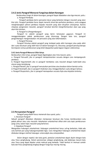 2.4.2 Jenis Paragraf Menurut Fungsinya dalam Karangan 
Berdasarkan fungsi di dalam karangan, paragraf dapat dibedakan atas tiga macam, yaitu : 
a. Paragraf Pembuka 
Paragraf pembuka berisi persoalan dasar yang berkaitan dengan masalah yang akan 
kita tulis. Paragraf pembuka harus dapat menarik minat dan perhatian pembaca, serta sanggup 
menghubungkan pikiran pembaca kepada masalah yang akan disajikan selanjutnya. Karena 
sikapnya pengenalan masalah, paragraf tersebut bersifat menginformasikan akan apa yang 
akan kita tuliskan. 
b. Paragraf Isi (Pengembangan) 
Paragraf Isi adalah paragraf yang berisi kelanjutan gagasan. Paragraf ini 
menggembangkan pokok pembicaraan yang dirancang. Dengan kata lain, paragraf 
pengembangan mengemukakan inti persoalan yang akan dikemukakan. 
c. Paragraf Penutup 
Paragraf Penutup adalah paragraf yang terdapat pada akhir karangan atau pada akhir 
dari suatu kesatuan yang lebih kecil di dalam karangan itu. Biasanya, paragraf penutup berupa 
kesimpulan semua pembicaraan yang telah dipaparkan pada bagian-bagian sebelumnya. 
2.4.3 Jenis Paragraf Menurut Sifat Isinya 
Berdasarkan sifat isinya, paragraf dapat digolongkan atas lima macam, yaitu : 
a. Paragraf Persuatif, jika isi paragraf mempromosikan sesuatu dengan cara mempengaruhi 
pembaca. 
b. Paragraf Argumentatif, jika isi paragraf membahas satu masalah dengan bukti-bukti atau 
alasan yang mendukung. 
c. Paragraf Naratif, jika isi paragraf menuturkan peristiwa atau keadaan dalam bentuk cerita. 
d. Pragraf Deskriptif, jika isi paragraf mlukiskan atau menggambarkan suatu dengan bahasa. 
e. Paragraf Ekspositoris, jika isi paragraf memaparkan sesuatu fajta atau kejadian tertentu. 
2.5 Persyaratan Paragraf 
Paragraf yang efektif harus memenuhi dua syarat, yaitu : 
1. Kesatuan Paragraf 
Sebuah paragraf dikatakan dikatakan mempunyai kesatuan jika hanya membicarakan satu 
pokok pikiran atau satu masalah. Keterkaitan antarkalimat diikat oleh satu topic pembicaraan 
yang sama, bukan topic masalah yang berlainan. 
2. Kepaduan Paragraf 
Mengaitkan hubungan antarkalimat. Hubungan antarkalimat harus saling berkaitan, tidak ada 
satu kalimat pun yang hubungannyatidak logis. Cara mengaitkan hubungan antarkalimat dapat 
dilakukan dengan melihat hubungan antarsubjek atau antarpredikat. 
Selain dengan repetisi dan kata ganti, pertalian antarkalimat dapat dijalin dengan kata 
atau frasa penghubung. Dalam peranannya sebagai penghubung, ada beberapa macam kata 
atau frasa yang dapat dipakai untuk maksud yang berbeda. Tabel berikut ini memuat contoh 
kata dan frasa penghubung lengkap dengan fungsinya masing-masing. 
 