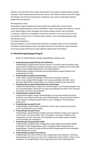 pembaca. Suatu penulisan harus dapat menyampaikan butir gagasan kepada pembaca dengan 
kecocokan seperti yang dimaksud penulisnya. Artinya, tidak terjadi kesalahan berasumsi hingga 
menimbulkan kesalahartian oleh pembaca. Akibatnya, pesan penulis tidak dapat dipahami 
dengan baik oleh pembaca. 
4Kesatupaduan (unity). 
Kesatupaduan gagasan pokok dalam tiap paragraf harus diperhatikan menulis dalam 
menguraikan gagasan/pikiran. Pembaca dimudahkan dalam menangkap ide-ide penulis. Ide-ide 
utama dapat dengan mudah ditangkap oleh pembaca dengan bantuan ide-ide penjelas. 
5. Pertautan (coherence). Antarbagian tulisan harus bertautan satu sama lain (antar-alenia 
atau kalimat). Tautan-tautan ini mempermudah pembaca untuk menangkap gagasan yang 
disampaikan penulis. 
6. Penegasan (emphasis). 
Adanya penonjolan atau memiliki derajat perbedaan antarbagian dalam tulisan memberikan 
kemudahan kepada pembaca dalam menangkap tekanan ide-ide tertentu. Dengan demikian, 
ide-ide besar yang dimiliki penulis dapat dipahami dengan baik oleh pembaca. 
2.7 Metode Pengembangan Paragraf 
Berikut ini adalah beberapa metode pengembangan paragraf, yaitu: 
1. Pengembangan paragraf klimaks dan antiklimaks 
Pengembangan paragraf klimaks berarti menyusun alinea dari gagasan bawahan yang 
paling rendah kedudukannya kemudian berangsur-angsur ke gagasan lain sampai pada 
gagasan yang tertinggi kedudukannya atau kepentingannya. 
Pengembangan paragraf antiklimaks yaitu pengembangan paragraf kebalikan dari 
pengembangan klimaks. 
2. Pengembangan paragraf sudut pandang 
Urutan waktu: paragraf dikembangkan berdasarkan kronologis waktunya. 
Urutan ruang: paragraf dikembangkan dari ruang yang terdekat kemudian secara 
berurutan digambarkan ruang di depan, di samping, di belakang, dan seterusnya. 
3. Pengembangan paragraf perbandingan dan pertentangan 
Paragraf bisa dikembangkan dengan cara membandingkan atau mempertentangkan dua 
hal. Yang dibandingkan adalah dua hal yang sama tingkatnya dan kedua hal itu memang 
mempunyai persamaan dan perbedaan. 
4. Pengembangan paragraf Analogi 
Paragraf dikembangkan dengan membandingkan dua hal yang memiliki persamaan 
bentuknya atau fungsinya. Bisa juga untuk membandingkan sesuatu yang harus dikenal 
umum dengan hal yang kurang atau dikenal umum sehingga hal ini bisa dipahami 
dengan jelas. 
5. Pengembangan paragraf Contoh 
Pengembangan paragraf dengan memberikan contoh agar sesuatu hal yang terlalu 
umum bisa dijelaskan secara konkret. 
6. Pengembangan paragraf proses 
Pengembangan paragraf dengan metode proses bisa dilakukan dengan cara menyusun 
secara teratur suatu proses kerja. Proses merupakan suatu urutan tindakan untuk 
menghasilkan sesuatu. Urutannya harus dijelaskan sesuai dengan tahapan kejadian 
secara kronologis dan menyeluruh. 
7. Pengembangan paragraf sebab-akibat 
Pengembangan paragraf dengan menggunakan sebab-akibat, bisa dilakukan dengan 
menetapkan sebab sebagai gagasan utama, sedangkan akibat sebagai perincian 
pengembangan. Namun bisa juga sebaliknya akibat sebagai gagasan utama sedangkan 
sebab sebagai perinciannya. 
8. Pengembangan paragraf umum-khusus 
Pengembangan dari umum ke khusus akan menghasilkan alinea deduktif , sebaliknya 
pengembangan dari khusus ke umum akan menghasilkan alinea induktif . Kedua cara ini 
merupakan cara pengembangan alinea yang paling umum dan banyak digunakan. 
 