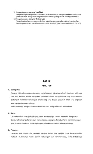 9. Pengembangan paragraf klasifikasi 
Pengembangan dengan cara klasifikasi dilakukan dengan mengelompokkan suatu pokok 
permasalahan, dilanjutkan dengan merinci detail lagi bagian dari kelompok tersebut. 
10. Pengembangan paragraf definisi luas 
Yang dimaksud pengembangan definisi luas ialah pengarang bermaksud memberikan 
keterangan atau arti terhadap sebuah istilah atau hal (Keraf dalam Mudlofar 2002:102). 
BAB III 
PENUTUP 
A. Kesimpulan 
Paragraf (Alenia) merupakan kumpulan suatu kesatuan pikiran yang lebih tinggi dan lebih luas 
dari pada kalimat. Alenia merupakan kumpulan kalimat, tetapi kalimat yang bukan sekedar 
berkumpul, melinkan berhubungan antara yang satu dengan yang lain dalam satu rangkaian 
yang membentuk suatu kalimat. 
Pada umumnnya paragraf itu ada dua macam, yaitu paragraf deduktif dan induktif. 
B. Saran 
Dalam membuat suatu paragraf yang terdiri dari beberapa kalimat. Kita harus mengetahui 
dahulu kalimat yang akan disusun menjadi sebuah paragraf. Tersebut harus memilikihubungan 
yang erat dan memenuhi syarat-syarat yang telah kami uraikan di BAB sebelumnnya. 
C. Penutup 
Demikian yang dapat kami paparkan mengnai materi yang menjadi pokok bahasan dalam 
makalah ini.Tentunya masih banyak kekurangan dan kelemahannya, karna terbatasnya 
 