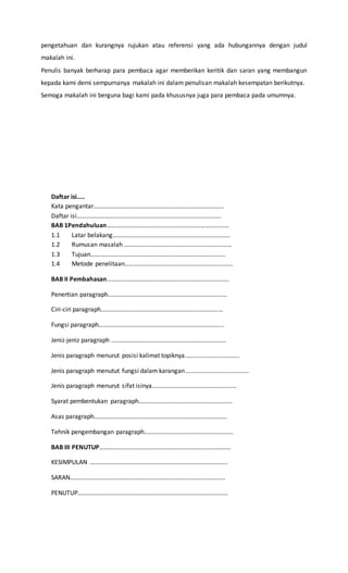 pengetahuan dan kurangnya rujukan atau referensi yang ada hubungannya dengan judul 
makalah ini. 
Penulis banyak berharap para pembaca agar memberikan keritik dan saran yang membangun 
kepada kami demi sempurnanya makalah ini dalam penulisan makalah kesempatan berikutnya. 
Semoga makalah ini berguna bagi kami pada khususnya juga para pembaca pada umumnya. 
Daftar isi….. 
Kata pengantar……………………………………………………………………….. 
Daftar isi……………………………………………………………………………….. 
BAB 1Pendahuluan…………………………………………………………………… 
1.1 Latar belakang………………………………………………………………… 
1.2 Rumusan masalah …………………………………………………………… 
1.3 Tujuan………………………………………………………………………….. 
1.4 Metode penelitaan…………………………………………………………… 
BAB II Pembahasan…………………………………………………………………… 
Penertian paragraph…………………………………………………………………. 
Ciri-ciri paragraph…………………………………………………………………… 
Fungsi paragraph…………………………………………………………………….. 
Jeniz-jeniz paragraph ………………………………………………………………. 
Jenis paragraph menurut posisi kalimat topiknya…………………………….. 
Jenis paragraph menutut fungsi dalam karangan ..................................... 
Jenis paragraph menurut sifat isinya……………………………………………… 
Syarat pembentukan paragraph…………………………………………………… 
Asas paragraph…………………………………………………………………………. 
Tehnik pengembangan paragraph………………………………………………… 
BAB III PENUTUP………………………………………………………………………… 
KESIMPULAN ……………………………………………………………………………. 
SARAN……………………………………………………………………………………... 
PENUTUP…………………………………………………………………………………… 
 