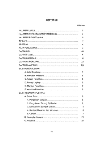viii
DAFTAR ISI
Halaman
HALAMAN JUDUL……………………………………………………….. i
HALAMAN PERSETUJUAN PEMBIMBING………………………….. ii
HALAMAN PENGESAHAN…………………………………………….. iii
INTISARI………………………………………………………………...... iv
ABSTRAK………………………………………………………………… v
KATA PENGANTAR…………………………………………………….. vi
DAFTAR ISI………………………………………………………………. viii
DAFTAR TABEL…………………………………………………………. X
DAFTAR GAMBAR………………………………………………………. Xi
DAFTAR SINGKATAN…………………………………………………... Xii
DAFTAR LAMPIRAN……………………………………………………. Xiii
BAB I PENDAHULUAN
A. Latar Belakang………………………………………………… 1
B. Rumusan Masalah……………………………………………. 5
C. Tujuan Penelitian……………………………………………… 5
D. Ruang Lingkup………………………………………………… 6
E. Manfaat Penelitian……………………………………………. 6
F. Keaslian Penelitian……………………………………………. 7
BAB II TINJAUAN PUSTAKA
A. Dasar Teori…………………………………………………….. 8
1. Pengertian sampah………………………………………... 8
2. Pengolahan Tepung Biji Durian………………………..... 9
3. Karakteristik Sampah Durian……………………………... 11
4. Sanitasi Makanan dan Minuman………………………… 15
5. Cendol………………………………………………………. 17
B. Kerangka Konsep……………………………………………... 21
C. Hipotesis……………………………………………………….. 21
 