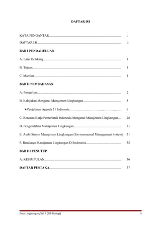 DAFTAR ISI
KATA PENGANTAR........................................................................................ i
DAFTAR ISI....................................................................................................... ii
BAB I PENDAHULUAN
A. Latar Belakang .............................................................................................. 1
B. Tujuan............................................................................................................. 1
C. Manfaat........................................................................................................... 1
BAB II PEMBAHASAN
A. Pengertian....................................................................................................... 2
B. Kebijakan Mengenai Manajemen Lingkungan.............................................. 5
Penjelasan Agenda 21 Indonesia………………………………………… 6
C. Rencana Kerja Pemerintah Indonesia Mengenai Manajemen Lingkungan... 28
D. Pengendalian Manajemen Lingkungan.......................................................... 31
E. Audit Sistem Manajemen Lingkungan (Environmental Management System) 31
F. Rusaknya Manajemen Lingkungan Di Indonesia........................................... 32
BAB III PENUTUP
A. KESIMPULAN.............................................................................................. 36
DAFTAR PUSTAKA........................................................................................ 37
Ilmu Lingkungan/Kel.8 (3B-Biologi) ii
 