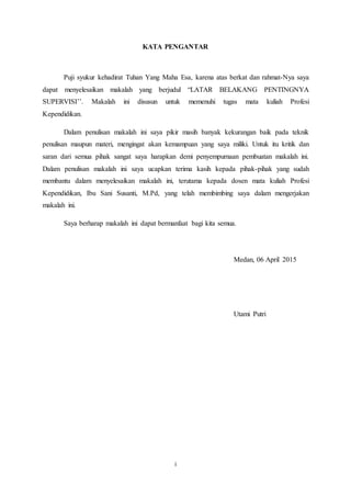 i
KATA PENGANTAR
Puji syukur kehadirat Tuhan Yang Maha Esa, karena atas berkat dan rahmat-Nya saya
dapat menyelesaikan makalah yang berjudul “LATAR BELAKANG PENTINGNYA
SUPERVISI’’. Makalah ini disusun untuk memenuhi tugas mata kuliah Profesi
Kependidikan.
Dalam penulisan makalah ini saya pikir masih banyak kekurangan baik pada teknik
penulisan maupun materi, mengingat akan kemampuan yang saya miliki. Untuk itu kritik dan
saran dari semua pihak sangat saya harapkan demi penyempurnaan pembuatan makalah ini.
Dalam penulisan makalah ini saya ucapkan terima kasih kepada pihak-pihak yang sudah
membantu dalam menyelesaikan makalah ini, terutama kepada dosen mata kuliah Profesi
Kependidikan, Ibu Sani Susanti, M.Pd, yang telah membimbing saya dalam mengerjakan
makalah ini.
Saya berharap makalah ini dapat bermanfaat bagi kita semua.
Medan, 06 April 2015
Utami Putri
 