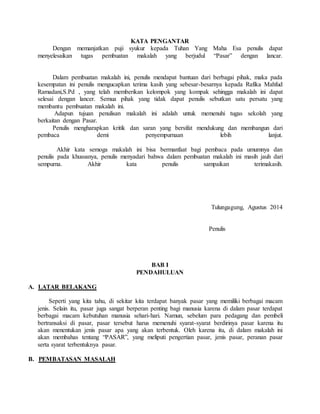 KATA PENGANTAR
Dengan memanjatkan puji syukur kepada Tuhan Yang Maha Esa penulis dapat
menyelesaikan tugas pembuatan makalah yang berjudul “Pasar” dengan lancar.
Dalam pembuatan makalah ini, penulis mendapat bantuan dari berbagai pihak, maka pada
kesempatan ini penulis mengucapkan terima kasih yang sebesar-besarnya kepada Rafika Mahfud
Ramadani,S.Pd , yang telah memberikan kelompok yang kompak sehingga makalah ini dapat
selesai dengan lancer. Semua pihak yang tidak dapat penulis sebutkan satu persatu yang
membantu pembuatan makalah ini.
Adapun tujuan penulisan makalah ini adalah untuk memenuhi tugas sekolah yang
berkaitan dengan Pasar.
Penulis mengharapkan kritik dan saran yang bersifat mendukung dan membangun dari
pembaca demi penyempurnaan lebih lanjut.
Akhir kata semoga makalah ini bisa bermanfaat bagi pembaca pada umumnya dan
penulis pada khususnya, penulis menyadari bahwa dalam pembuatan makalah ini masih jauh dari
sempurna. Akhir kata penulis sampaikan terimakasih.
Tulungagung, Agustus 2014
Penulis
BAB I
PENDAHULUAN
A. LATAR BELAKANG
Seperti yang kita tahu, di sekitar kita terdapat banyak pasar yang memiliki berbagai macam
jenis. Selain itu, pasar juga sangat berperan penting bagi manusia karena di dalam pasar terdapat
berbagai macam kebutuhan manusia sehari-hari. Namun, sebelum para pedagang dan pembeli
bertransaksi di pasar, pasar tersebut harus memenuhi syarat-syarat berdirinya pasar karena itu
akan menentukan jenis pasar apa yang akan terbentuk. Oleh karena itu, di dalam makalah ini
akan membahas tentang “PASAR”, yang meliputi pengertian pasar, jenis pasar, peranan pasar
serta syarat terbentuknya pasar.
B. PEMBATASAN MASALAH
 