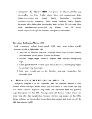 c) Management By Objectives (MBO) Management By Objectives (MBO) yang
diperkenalkan oleh Peter Drucker adalah sistem yang menggambarkan kajian
tentang target/sasaran yang hendak dicapai berdasarkan kesepakatan
antarasupervisor dan bawahannya. Kajian tentang bagaimana baiknya bawahan
berprestasi selalu ditinjau ulang dan dilakukan secara periodik. Uji coba selalu dibuat
untuk menuliskan target/sasaran dari segi kuantitas. Para ahli percaya
bahwa target/sasaran dapat dan selayaknya ditetapkan secara kuantitatif.
Persyaratan Pelaksanaan Metode MBO
Untuk melaksanakan penilaian dengan metode MBO, secara umum terdapat sejumlah
ketentuan yang harus dilaksanakan yaitu :
a) Supervisor dan bawahan sama-sama menyetujui elemen target pekerjaan bawahan
yang akan dinilai periode tertentu (6 bulan atau 1 tahun).
b) Bawahan sungguh-sungguh melakukan kegiatan untuk mencapai masing-masing
target.
c) Selama periode tersebut bawahan secara periodik mereview perkembangan pekerjaan
ke arah target yang akan dicapai.
d) Pada akhir periode, supervisor dan bawahan sama-sama mengevaluasi hasil
pencapaian target.
M. PENILAI , VALIDITAS & RELIABILITAS DALAM PPK
Sebagimana diungkapkan di atas, departemen SDM atau personalia berperan di dalam
membuat rencana rancangan, memilih metode yang akan digunakan, serta memilih siapa yang
akan menilai karyawan. Keputusan yang diambil oleh Departemen SDM atau personalia
sangat berpengaruh pada hasil PPK. Rancangan yang salah dan/atau pemilihan metode serta
penilai yang salah akan mengakibatkan kesalahan informasi yang didapat dari hasil PPK.
Dengan perkataan lain, informasi hasil prestasi kerja dapat menjadi tidak absah (invalid) dan
tidak dipercaya (unreliable).
 