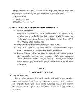 Dengan demikian selain metode Penilaian Prestasi Kerja yang digunakan, maka untuk
mengembangkan atau merancang PPK perlu diperhatikan hal-hal sebagai berikut :
1) Pemilihan Penilai,
2) Validitas (benar) dan
3) Reliabilitas (dapat dipercaya).
N. BERBAGAI KENDALA DALAM PENILAIAN PRESTASI KERJA
a) Pemilihan Metode Terbaik
Hingga saat ini tidak satupun dari metode panilaian prestasi di atas dikatakan sebagai
yang terbaikuntuk semua kondisi dan sitasi organisasi. Kondisi dan situasi yang
berbeda menghendaki metode dan sistem yang berbeda. Menurut French (1986),
metode PPK yang terbaik tergantung pada :
b) Pendekatan pada metode penilaian pada pekerjaan yang akan dinilai.
c) Variasi faktor organisasi yang dapat menolong mengimplementasikan program
penilaian (Iklim organisasi, training prosedur penilaian, dan lain-lain).
d) Kesalahan Penilaian, Penilaian yang benar dan dapat dipercaya terutama penting di
dalam menggunakan kesempatan yang sama pada pekerja untuk mendapatkan
petunjuk pelaksanaan (Juklak) atau guidelines kerja. Sayangnyasupervisor dapat
membuat kesalahan yang mengakibatkan peniaian menjadi kurang benar dan kurang
dapat dipercaya
BAB III
KONSEP DASAR KOMPENSASI
A. Pengertian Kompensasi
Suatu perusahaan pengaturan kompensasi merupakn untuk dapat menarik, memelihara
maupun mempertahankan tenaga kerja bagi kepentingan organisasinya yang bersangkutan.
Suatu kompensasi dapat bersifat finansial maupun nonfinansial, walaupun pada umumnya
istilah kompensasi tersebut dipakai sebagai atau dalam pengertian proses pengadministrasian
gaji dan upah.
 