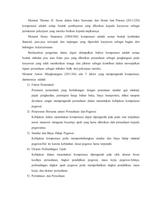 Menurut Thomas H. Stone dalam buku Suswanto dan Donni Juni Priansa (2011:220)
kompensasi adalah setiap bentuk pembayaran yang diberikan kepada karyawan sebagai
pertukaran pekerjaan yang mereka berikan kepada majikannya.
Menurut Henry Simamora (2004:506) kompensasi adalah semua bentuk kembalian
financial, jasa-jasa terwujud dan tunjangan yang diperoleh karyawan sebagai bagian dari
hubungan kekaryawanan.
Berdasarkan pengertian diatas dapat disimpulkan bahwa kompensasi adalah semua
bentuk imbalan jasa atau balas jasa yang diberikan perusahaan sebagai penghargaan pada
karyawan yang telah memberikan tenaga dan pikiran sebagai kontribusi dalam mewujudkan
tujuan perusahaan sebagai imbalan balik dari pekerjaan mereka.
Menurut Anwar Mangkunegara (2011:84) ada 5 faktor yang mempengaruhi kompensasi,
diantaranya adalah:
1) Faktor Pemerintah
Peraturan pemerintah yang berhubungan dengan penentuan standar gaji minimal,
pajak penghasilan, penetapan harga bahan baku, biaya transportasi, inflasi maupun
devaluasi sangat mempengaruhi perusahaan dalam menentukan kebijakan kompensasi
pegawai.
2) Penawaran Bersama antara Perusahaan dan Pegawai
Kebijakan dalam menentukan kompensasi dapat dipengaruhi pula pada saat terjadinya
tawar menawar mengenai besarnya upah yang harus diberikan oleh perusahaan kepada
pegawainya.
3) Standar dan Biaya Hidup Pegawai
Kebijakan kompensasi perlu mempertimbangkan standar dan biaya hidup minimal
pegawai.Hal ini karena kebutuhan dasar pegawai harus terpenuhi.
4) Ukuran Perbandingan Upah
Kebijakan dalam menentukan kompensasi dipengaruhi pula oleh ukuran besar
kecilnya perusahaan, tingkat pendidikan pegawai, masa kerja pegawai.Artinya,
perbandingan tingkat upah pegawai perlu memperhatikan tingkat pendidikan, masa
kerja, dan ukuran perusahaan.
5) Permintaan dan Persediaan
 