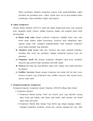 Dalam menentukan kebijakan kompensasi pegawai perlu mempertimbangkan tingkat
persediaan dan permintaan pasar. Artinya, kondisi pasar saat itu perlu dijadikan bahan
pertimbangan dalam menentukan tingkat upah pegawai.
B. Tujuan Kompensasi
Menurut Malayu Hasibuan (2010:121) antara lain adalah sebagai ikatan kerja sama, kepuasan
kerja, pengadaan efektif, motivasi, stabilitas karyawan, disiplin, serta pengaruh serikat buruh
dan pemerintah.
a) Ikatan kerja sama Dengan pemberian kompensasi terjalinlah ikatan kerja sama
formal antara majikan dengan karyawannya. Karyawan harus mengerjakan tugas-
tugasnya dengan baik, sedangkan pengusaha/majikan wajib membayar kompensasi
sesuai dengan perjanjian yang disepakati.
b) Kepuasan kerja Dengan balas jasa, karyawan akan dapat memenuhi kebutuhan-
kebutuhan fisik, sosial, dan egoistiknya sehingga memperoleh kepuasan kerja dari
jabatannya.
c) Pengadaan efektif Jika program kompensasi ditetapkan cukup besar, pengadaan
karyawan yang qualified untuk perusahaan akan lebih mudah.
d) Motivasi Jika balas jasa yang diberikan cukup besar, manajer akan mudah memotivasi
bawahannya.
e) Stabilitas karyawan Dengan program kompensasi atas prinsip adil dan layak secara
eksternal konsisten yang kompentatif maka stabilitas karyawan lebih terjamin karena
turnover relatif stabil.
C. Komponen-komponen Kompensasi
Komponen-komponen kompensasi menurut Simamora (2004:442) dibagi dalam bentuk :
1. Kompensasi finansial
 Kompensasi finansial lansung Terdiri dari bayaran (pay) yang diperoleh seorang
dalam bentuk gaji bulanan, upah harian, upah lembur, upah senioritas, dan insentif
seperti bonus dan komisi.
 Kompensasi finansial tidak lansung Yang disebut juga dengan tunjangan meliputi :
Tunjangan pengobatan, kesehatan, asuransi jiwa, pensiun, tunjangan hari raya, selain
 