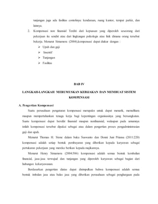 tunjangan juga ada fasilitas contohnya: kendaraan, ruang kantor, tempat parkir, dan
lainnya.
2. Kompensasi non finansial Terdiri dari kepuasan yang diperoleh seseorang dari
pekerjaan itu sendiri atau dari lingkungan psikologis atau fisik dimana orang tersebut
bekerja. Menurut Simamora (2004),kompensasi dapat diukur dengan :
 Upah dan gaji
 Insentif
 Tunjangan
 Fasilitas
BAB IV
LANGKAH-LANGKAH MERUMUSKAN KEBIJAKAN DAN MEMBUAT SISTEM
KOMPENSASI
A. Pengertian Kompensasi
Suatu perusahaan pengaturan kompensasi merupakn untuk dapat menarik, memelihara
maupun mempertahankan tenaga kerja bagi kepentingan organisasinya yang bersangkutan.
Suatu kompensasi dapat bersifat finansial maupun nonfinansial, walaupun pada umumnya
istilah kompensasi tersebut dipakai sebagai atau dalam pengertian proses pengadministrasian
gaji dan upah.
Menurut Thomas H. Stone dalam buku Suswanto dan Donni Juni Priansa (2011:220)
kompensasi adalah setiap bentuk pembayaran yang diberikan kepada karyawan sebagai
pertukaran pekerjaan yang mereka berikan kepada majikannya.
Menurut Henry Simamora (2004:506) kompensasi adalah semua bentuk kembalian
financial, jasa-jasa terwujud dan tunjangan yang diperoleh karyawan sebagai bagian dari
hubungan kekaryawanan.
Berdasarkan pengertian diatas dapat disimpulkan bahwa kompensasi adalah semua
bentuk imbalan jasa atau balas jasa yang diberikan perusahaan sebagai penghargaan pada
 