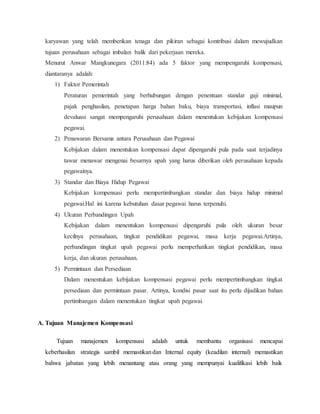 karyawan yang telah memberikan tenaga dan pikiran sebagai kontribusi dalam mewujudkan
tujuan perusahaan sebagai imbalan balik dari pekerjaan mereka.
Menurut Anwar Mangkunegara (2011:84) ada 5 faktor yang mempengaruhi kompensasi,
diantaranya adalah:
1) Faktor Pemerintah
Peraturan pemerintah yang berhubungan dengan penentuan standar gaji minimal,
pajak penghasilan, penetapan harga bahan baku, biaya transportasi, inflasi maupun
devaluasi sangat mempengaruhi perusahaan dalam menentukan kebijakan kompensasi
pegawai.
2) Penawaran Bersama antara Perusahaan dan Pegawai
Kebijakan dalam menentukan kompensasi dapat dipengaruhi pula pada saat terjadinya
tawar menawar mengenai besarnya upah yang harus diberikan oleh perusahaan kepada
pegawainya.
3) Standar dan Biaya Hidup Pegawai
Kebijakan kompensasi perlu mempertimbangkan standar dan biaya hidup minimal
pegawai.Hal ini karena kebutuhan dasar pegawai harus terpenuhi.
4) Ukuran Perbandingan Upah
Kebijakan dalam menentukan kompensasi dipengaruhi pula oleh ukuran besar
kecilnya perusahaan, tingkat pendidikan pegawai, masa kerja pegawai.Artinya,
perbandingan tingkat upah pegawai perlu memperhatikan tingkat pendidikan, masa
kerja, dan ukuran perusahaan.
5) Permintaan dan Persediaan
Dalam menentukan kebijakan kompensasi pegawai perlu mempertimbangkan tingkat
persediaan dan permintaan pasar. Artinya, kondisi pasar saat itu perlu dijadikan bahan
pertimbangan dalam menentukan tingkat upah pegawai.
A. Tujuan Manajemen Kompensasi
Tujuan manajemen kompensasi adalah untuk membantu organisasi mencapai
keberhasilan strategis sambil memastikanidan Internal equity (keadilan internal) memastikan
bahwa jabatan yang lebih menantang atau orang yang mempunyai kualifikasi lebih baik
 