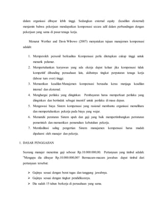 dalam organisasi dibayar lebih tinggi. Sedangkan external equity (keadilan eksternal)
menjamin bahwa pekerjaan mendapatkan kompensasi secara adil dalam perbandingan dengan
pekerjaan yang sama di pasar tenaga kerja.
Menurut Werther and Davis Wibowo (2007) menyatakan tujuan manajemen kompensasi
adalah:
1. Memperoleh personil berkualitas Kompensasi perlu ditetapkan cukup tinggi untuk
menarik pelamar.
2. Mempertahankan karyawan yang ada ekerja dapat keluar jika kompensasi tidak
kompetitif dibanding perusahaan lain, akibatnya tingkat perputaran tenaga kerja
(labour turn over) tinggi.
3. Memastikan keadilan Manajemen kompensasi berusaha keras menjaga keadilan
internal dan eksternal.
4. Menghargai perilaku yang diinginkan Pembayaran harus memperkuat perilaku yang
diinginkan dan bertindak sebagai insentif untuk perilaku di masa depan.
5. Mengawasi biaya Sistem kompensasi yang rasional membantu organisasi memelihara
dan mempertahankan pekerja pada biaya yang wajar.
6. Mematuhi peraturan Sistem upah dan gaji yang baik mempertimbangkan perraturan
pemerintah dan memastikan pemenuhan kebutuhan pekerja.
7. Memfasilitasi saling pengertian Sistem manajamen kompensasi harus mudah
dipahami oleh manajer dan pekerja.
1. DASAR PENGGAJIAN
Seorang manajer menerima gaji sebesar Rp.10.000.000,00. Pertanyaan yang timbul adalah:
”Mengapa dia dibayar Rp.10.000.000,00? Bermacam-macam jawaban dapat timbul dari
pertanyaan tersebut:
 Gajinya sesuai dengan berat tugas dan tanggung jawabnya.
 Gajinya sesuai dengan tingkat pendidikannya.
 Dia sudah 15 tahun berkerja di perusahaan yang sama.
 