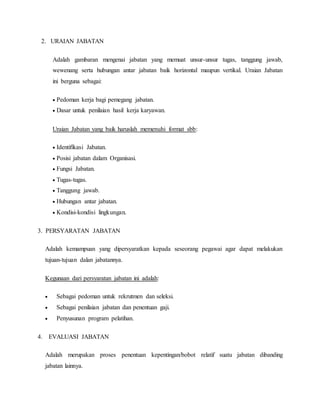 2. URAIAN JABATAN
Adalah gambaran mengenai jabatan yang memuat unsur-unsur tugas, tanggung jawab,
wewenang serta hubungan antar jabatan baik horizontal maupun vertikal. Uraian Jabatan
ini berguna sebagai:
 Pedoman kerja bagi pemegang jabatan.
 Dasar untuk penilaian hasil kerja karyawan.
Uraian Jabatan yang baik haruslah memenuhi format sbb:
 Identifikasi Jabatan.
 Posisi jabatan dalam Organisasi.
 Fungsi Jabatan.
 Tugas-tugas.
 Tanggung jawab.
 Hubungan antar jabatan.
 Kondisi-kondisi lingkungan.
3. PERSYARATAN JABATAN
Adalah kemampuan yang dipersyaratkan kepada seseorang pegawai agar dapat melakukan
tujuan-tujuan dalan jabatannya.
Kegunaan dari persyaratan jabatan ini adalah:
 Sebagai pedoman untuk rekrutmen dan seleksi.
 Sebagai penilaian jabatan dan penentuan gaji.
 Penyusunan program pelatihan.
4. EVALUASI JABATAN
Adalah merupakan proses penentuan kepentingan/bobot relatif suatu jabatan dibanding
jabatan lainnya.
 