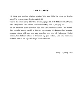 KATA PENGANTAR
Puji syukur saya panjatkan kehadiran kehadiran Tuhan Yang Maha Esa karena atas limpahan
rahmat-Nya saya dapat menyelesaikan makalah ini.
Shalawat dan salam semoga dilimpahkan kepada junjungan kita Nabi Muhammad S.A.W yang
diutus sebagai rahmat untuk sekalian alam dan membimbing umat ke jalan yang lurus
Makalah ini disusun sebagai pemenuhan tugas mata kuliah Manajemen Sumber Daya Manusia.
Kami menyadari tentunya makalah ini jauh dari kesempurnaan, oleh karenanya kami senantiasa
mengharap adanya kritik dan saran guna perubahan yang lebih baik kedepannya. Kendati
demikian, kami berharap makalah ini bermanfaat bagi para pembaca. Akhir kata, permohonan
maaf kami haturkan atas segala kekurangan dalam makalah ini.
Serang , 11 january 2019
 