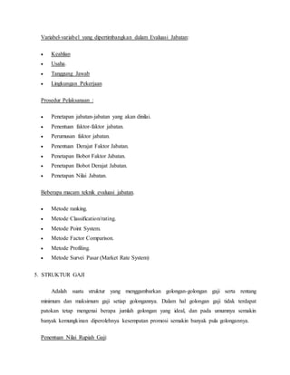 Variabel-variabel yang dipertimbangkan dalam Evaluasi Jabatan:
 Keahlian
 Usaha.
 Tanggung Jawab
 Lingkungan Pekerjaan
Prosedur Pelaksanaan :
 Penetapan jabatan-jabatan yang akan dinilai.
 Penentuan faktor-faktor jabatan.
 Perumusan faktor jabatan.
 Penentuan Derajat Faktor Jabatan.
 Penetapan Bobot Faktor Jabatan.
 Penetapan Bobot Derajat Jabatan.
 Penetapan Nilai Jabatan.
Beberapa macam teknik evaluasi jabatan.
 Metode ranking.
 Metode Classification/rating.
 Metode Point System.
 Metode Factor Comparison.
 Metode Profiling.
 Metode Survei Pasar (Market Rate System)
5. STRUKTUR GAJI
Adalah suatu struktur yang menggambarkan golongan-golongan gaji serta rentang
minimum dan maksimum gaji setiap golongannya. Dalam hal golongan gaji tidak terdapat
patokan tetap mengenai berapa jumlah golongan yang ideal, dan pada umumnya semakin
banyak kemungkinan diperolehnya kesempatan promosi semakin banyak pula golongannya.
Penentuan Nilai Rupiah Gaji:
 
