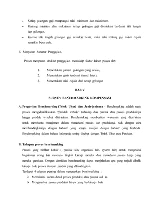  Setiap golongan gaji mempunyai nilai minimum dan maksimum.
 Rentang minimum dan maksimum setiap golongan gaji ditentukan berdasar titik tengah
tiap golongan.
 Karena titik tengah golongan gaji semakin besar, maka nilai rentang gaji dalam rupiah
semakin besar pula.
E. Menyusun Struktur Penggajian.
Proses menyusun struktur penggajian mencakup faktor-faktor pokok sbb:
1. Menentukan jumlah golongan yang sesuai,
2. Menentukan garis tendensi (trend linier),
3. Menentukan nilai rupiah dari setiap golongan
BAB V
SURVEY BENCHMARKING KOMPENSASI
A. Pengertian Benchmarking (Tolok Ukur) dan Jenis-jenisnya – Benchmarking adalah suatu
proses mengidentifikasikan “praktek terbaik” terhadap dua produk dan proses produksinya
hingga produk tersebut dikirimkan. Benchmarking memberikan wawasan yang diperlukan
untuk membantu manajemen dalam memahami proses dan produknya baik dengan cara
membandingkannya dengan Industri yang serupa maupun dengan Industri yang berbeda.
Benchmarking dalam bahasa Indonesia sering disebut dengan Tolok Ukur atau Patokan.
B. Tahapan proses benchmarking
Proses yang melihat keluar ( produk lain, organisasi lain, system lain) untuk mengetahui
bagaimana orang lain mencapai tingkat kinerja mereka dan memahami proses kerja yang
mereka gunakan. Dengan demikian benchmarking dapat menjelaskan apa yang terjadi dibalik
kinerja baik proses ataupun produk yang dibandingkan.
Terdapat 4 tahapan penting dalam menerapkan benchmarking :
 Memahami secara detail proses produksi atau produk asli ini
 Menganalisa proses produksi lainya yang berkinerja baik
 