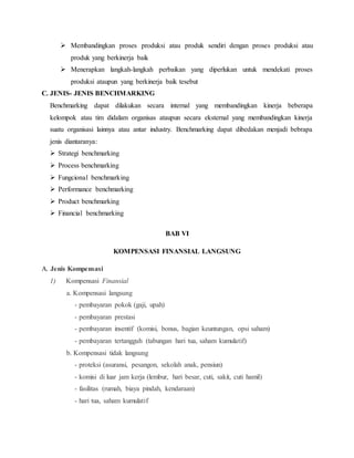  Membandingkan proses produksi atau produk sendiri dengan proses produksi atau
produk yang berkinerja baik
 Menerapkan langkah-langkah perbaikan yang diperlukan untuk mendekati proses
produksi ataupun yang berkinerja baik tesebut
C. JENIS- JENIS BENCHMARKING
Benchmarking dapat dilakukan secara internal yang membandingkan kinerja beberapa
kelompok atau tim didalam organisas ataupun secara eksternal yang membandingkan kinerja
suatu organisasi lainnya atau antar industry. Benchmarking dapat dibedakan menjadi bebrapa
jenis diantaranya:
 Strategi benchmarking
 Process benchmarking
 Fungcional benchmarking
 Performance benchmarking
 Product benchmarking
 Financial benchmarking
BAB VI
KOMPENSASI FINANSIAL LANGSUNG
A. Jenis Kompensasi
1) Kompensasi Finansial
a. Kompensasi langsung
- pembayaran pokok (gaji, upah)
- pembayaran prestasi
- pembayaran insentif (komisi, bonus, bagian keuntungan, opsi saham)
- pembayaran tertangguh (tabungan hari tua, saham kumulatif)
b. Kompensasi tidak langsung
- proteksi (asuransi, pesangon, sekolah anak, pensiun)
- komisi di luar jam kerja (lembur, hari besar, cuti, sakit, cuti hamil)
- fasilitas (rumah, biaya pindah, kendaraan)
- hari tua, saham kumulatif
 